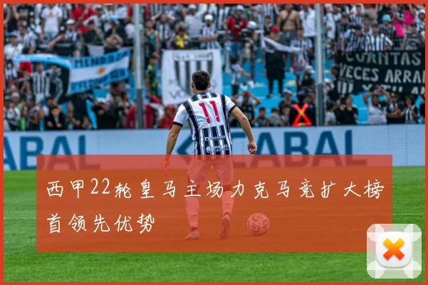 西甲22轮皇马主场力克马竞扩大榜首领先优势