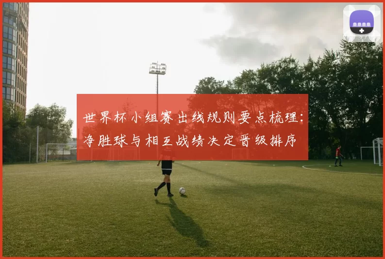 世界杯小组赛出线规则要点梳理:净胜球与相互战绩决定晋级排序