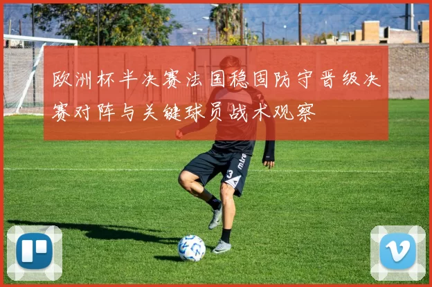 欧洲杯半决赛法国稳固防守晋级决赛对阵与关键球员战术观察