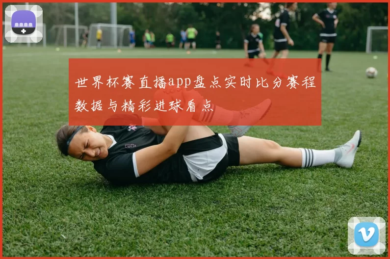世界杯赛直播app盘点实时比分赛程数据与精彩进球看点