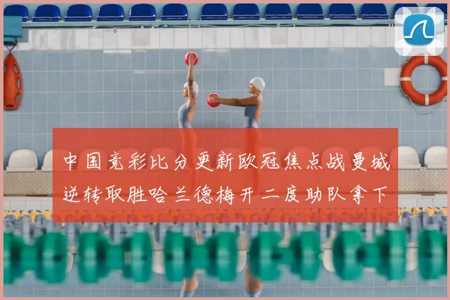 中国竞彩比分更新欧冠焦点战曼城逆转取胜哈兰德梅开二度助队拿下三分