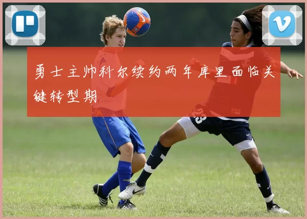 勇士主帅科尔续约两年库里面临关键转型期