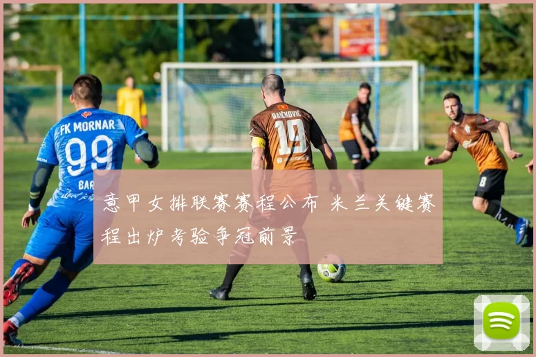 意甲女排联赛赛程公布 米兰关键赛程出炉考验争冠前景