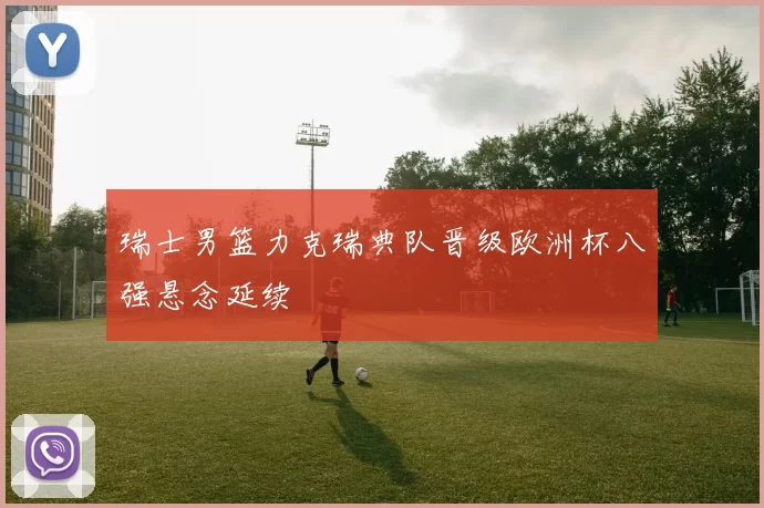瑞士男篮力克瑞典队晋级欧洲杯八强悬念延续