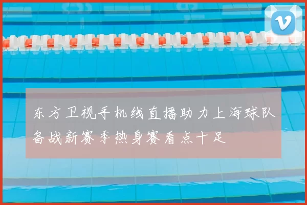 东方卫视手机线直播助力上海球队备战新赛季热身赛看点十足