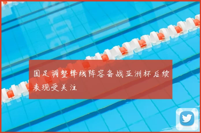 国足调整锋线阵容备战亚洲杯后续表现受关注