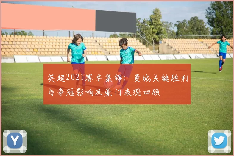 英超2021赛季集锦:曼城关键胜利与争冠影响及豪门表现回顾