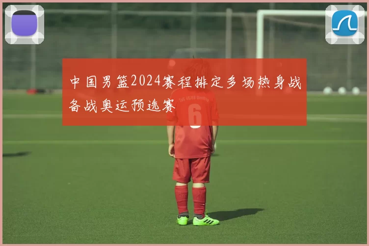 中国男篮2024赛程排定多场热身战备战奥运预选赛