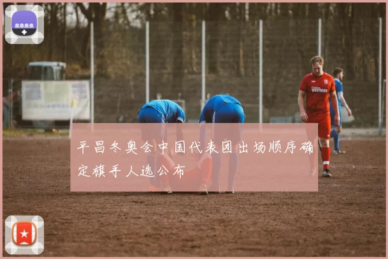 平昌冬奥会中国代表团出场顺序确定旗手人选公布