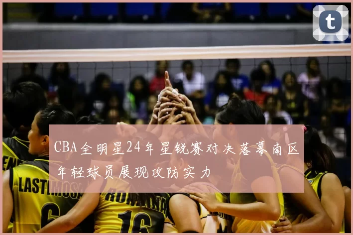 CBA全明星24年星锐赛对决落幕南区年轻球员展现攻防实力
