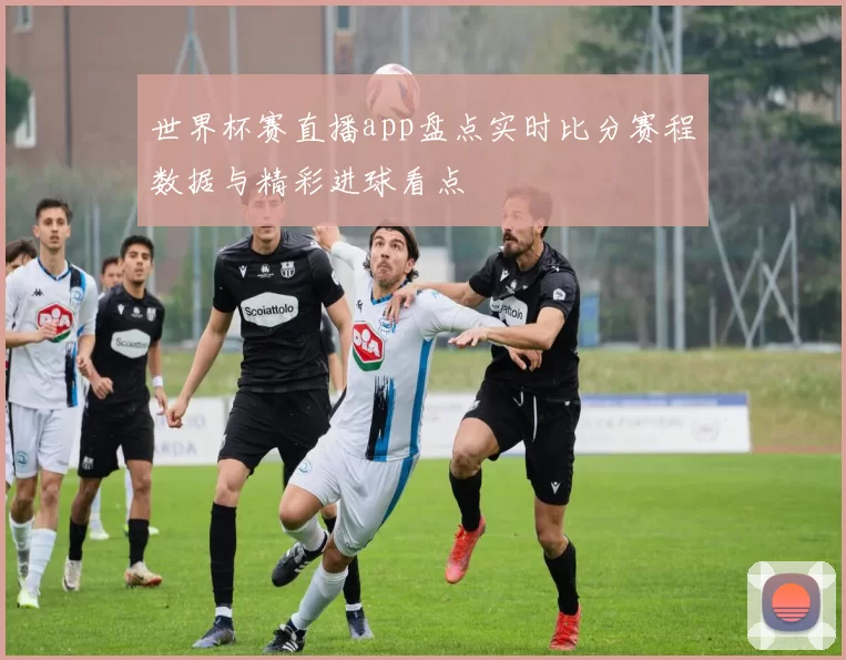 世界杯赛直播app盘点实时比分赛程数据与精彩进球看点