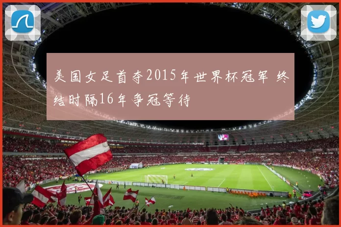 美国女足首夺2015年世界杯冠军 终结时隔16年争冠等待