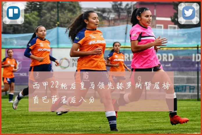 西甲22轮后皇马领先赫罗纳暂居榜首巴萨落后八分