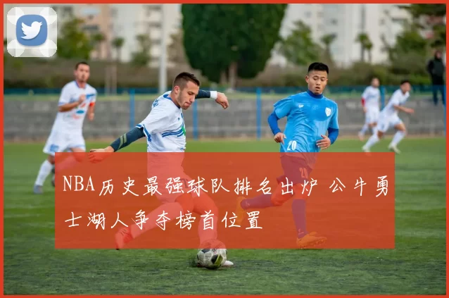NBA历史最强球队排名出炉 公牛勇士湖人争夺榜首位置