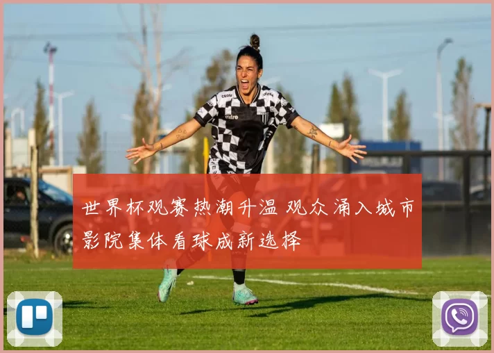 世界杯观赛热潮升温 观众涌入城市影院集体看球成新选择