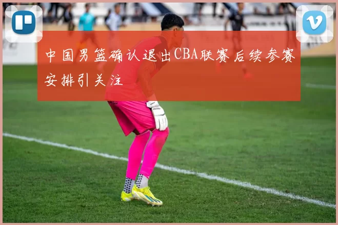 中国男篮确认退出CBA联赛后续参赛安排引关注