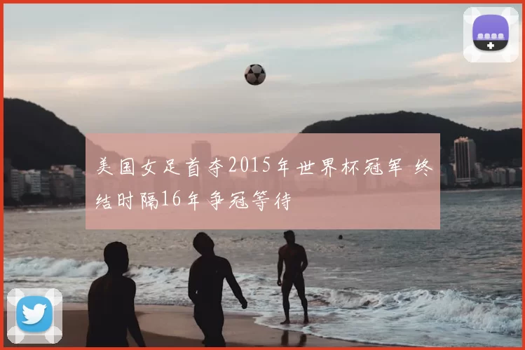 美国女足首夺2015年世界杯冠军 终结时隔16年争冠等待