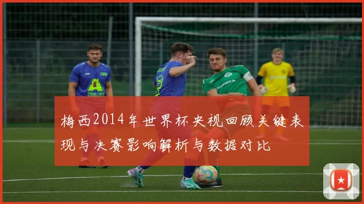 梅西2014年世界杯央视回顾关键表现与决赛影响解析与数据对比