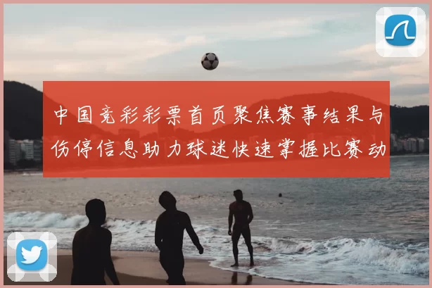 中国竞彩彩票首页聚焦赛事结果与伤停信息助力球迷快速掌握比赛动态
